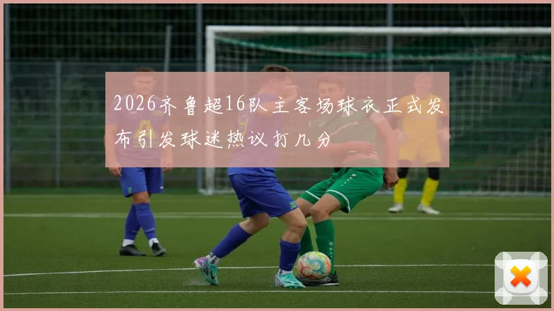 2026齐鲁超16队主客场球衣正式发布引发球迷热议打几分