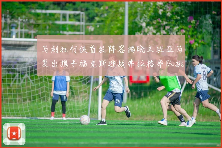 马刺独行侠首发阵容揭晓文班亚马复出携手福克斯迎战弗拉格率队挑战