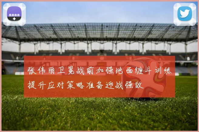 张伟丽卫冕战前加强地面缠斗训练提升应对策略准备迎战强敌
