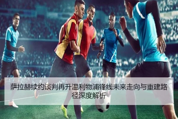 萨拉赫续约谈判再升温利物浦锋线未来走向与重建路径深度解析