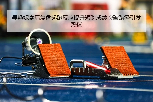 吴艳妮赛后复盘起跑反应提升短跨成绩突破路径引发热议